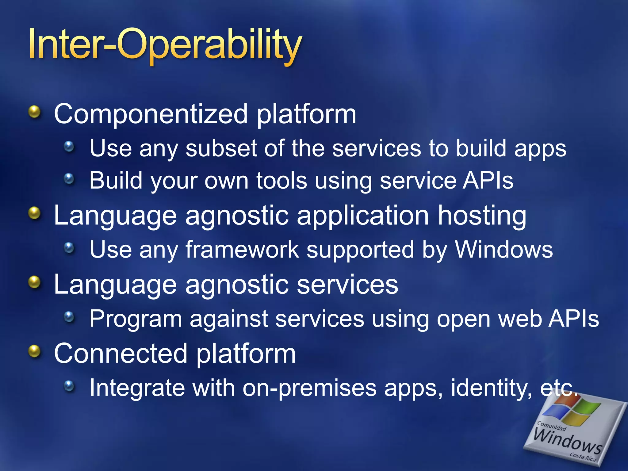 Componentized platform Use any subset of the services to build apps Build your own tools using service APIs Language agnostic application hosting Use any framework supported by Windows Language agnostic services Program against services using open web APIs Connected platform Integrate with on-premises apps, identity, etc. 