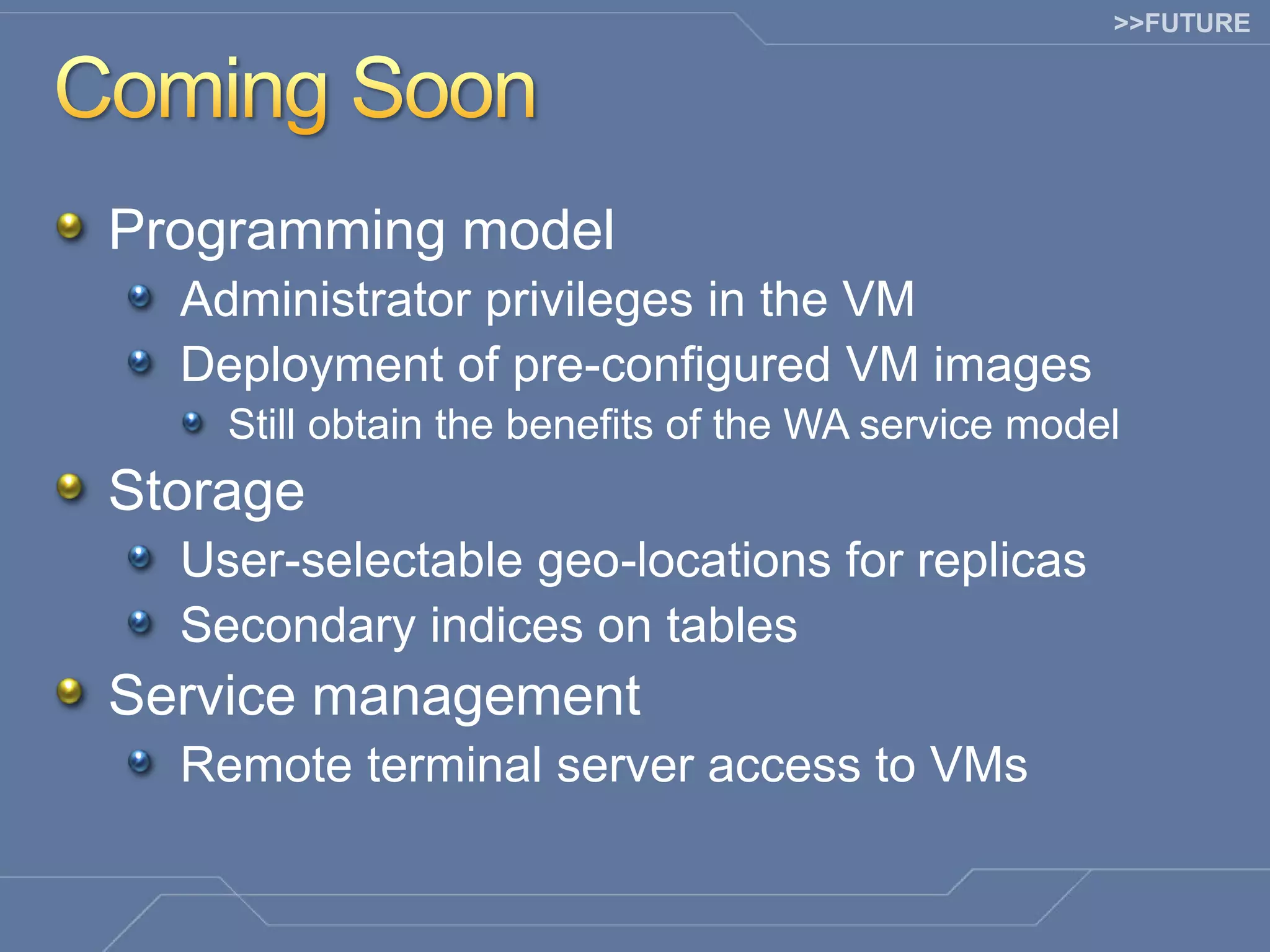 >>FUTURE Programming model Administrator privileges in the VM Deployment of pre-configured VM images Still obtain the benefits of the WA service model Storage User-selectable geo-locations for replicas Secondary indices on tables Service management Remote terminal server access to VMs 