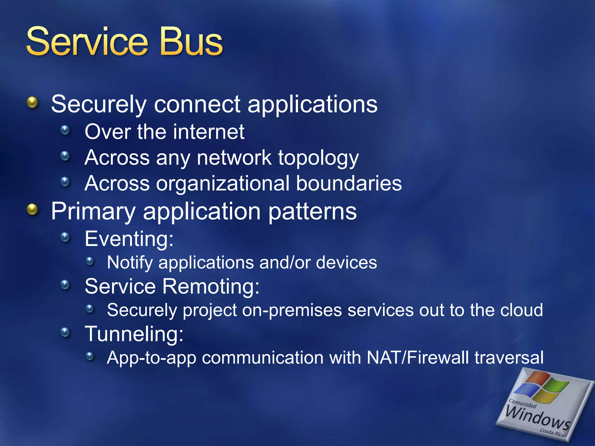 Securely connect applications Over the internet Across any network topology Across organizational boundaries Primary application patterns Eventing: Notify applications and/or devices Service Remoting: Securely project on-premises services out to the cloud Tunneling: App-to-app communication with NAT/Firewall traversal 