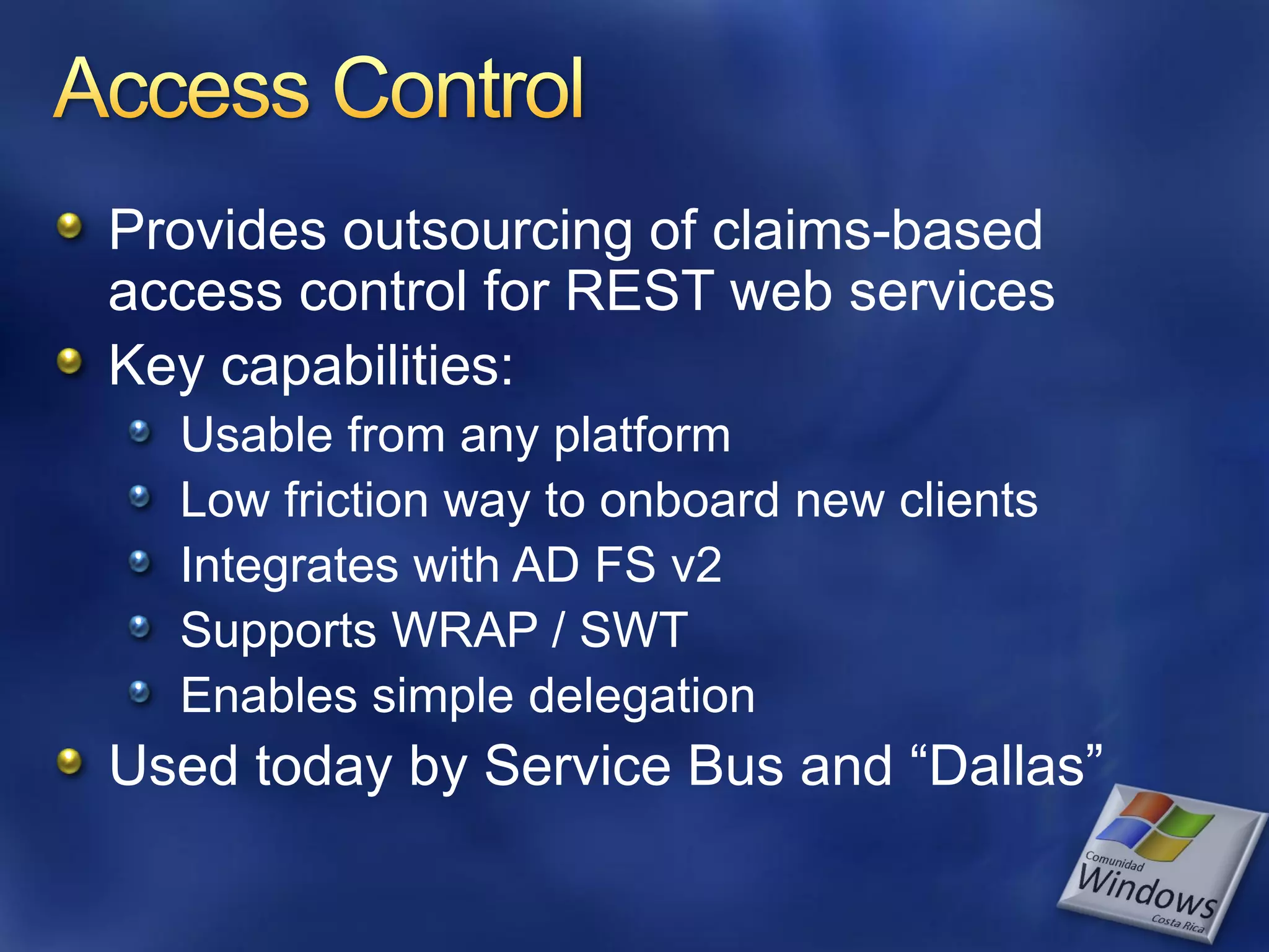 Provides outsourcing of claims-based access control for REST web services Key capabilities: Usable from any platform Low friction way to onboard new clients Integrates with AD FS v2 Supports WRAP / SWT Enables simple delegation Used today by Service Bus and “Dallas” 