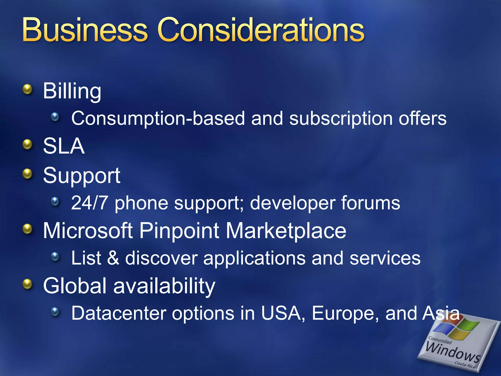 Billing Consumption-based and subscription offers SLA Support 24/7 phone support; developer forums Microsoft Pinpoint Marketplace List & discover applications and services Global availability Datacenter options in USA, Europe, and Asia 
