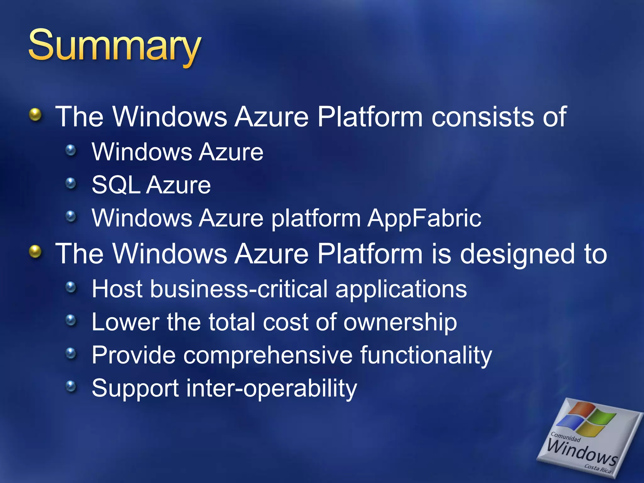 The Windows Azure Platform consists of Windows Azure SQL Azure Windows Azure platform AppFabric The Windows Azure Platform is designed to Host business-critical applications Lower the total cost of ownership Provide comprehensive functionality Support inter-operability 