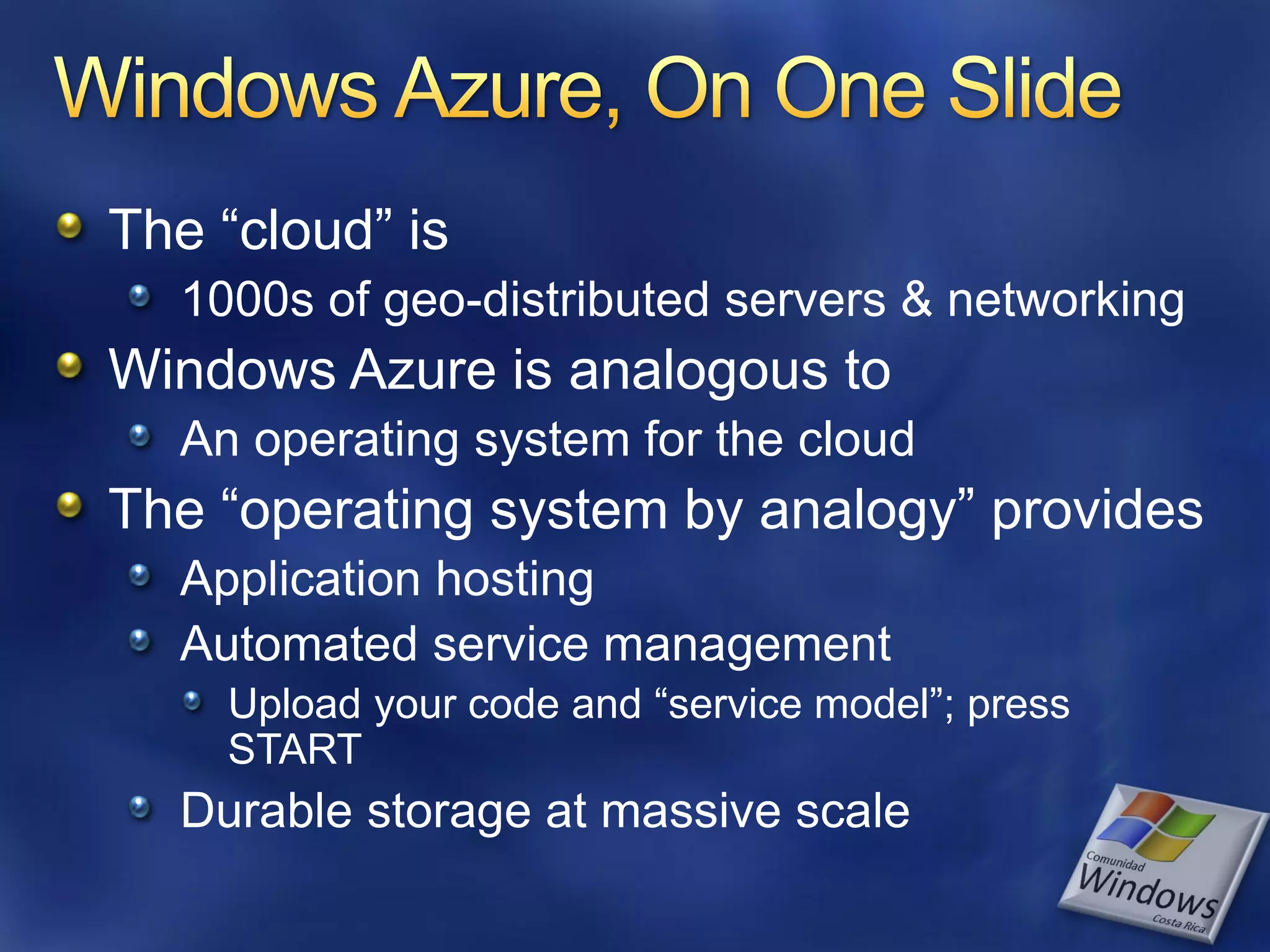 The “cloud” is 1000s of geo-distributed servers & networking Windows Azure is analogous to An operating system for the cloud The “operating system by analogy” provides Application hosting Automated service management Upload your code and “service model”; press START Durable storage at massive scale 