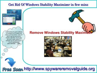 Get Rid Of Windows Stability Maximizer in few mins 
      Get Rid Of Windows Stability Maximizer in few mins

                                      How To Remove



I was looking for some software
  to increase my PC speed and
clean up all my errors. i was not
                                      Remove Windows Stability Maximizer
    able to get any permanent
 solution. But then i found your
    site and it really helped to
 optimize my PC performance.
       I would recommend
     your services. ….Allen




                                    http://www.spywareremovalguide.org
 