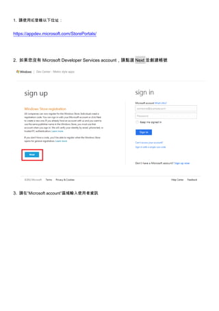 1. 請使用IE登錄以下位址：


https://appdev.microsoft.com/StorePortals/




2. 如果您沒有 Microsoft Developer Services account，請點選 Next 並創建帳號




3. 請在”Microsoft account”區域輸入使用者資訊
 