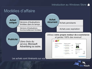 Introduction au Windows Store

Modèles d’affaire

  Achat                                      Achat
  unique      Versions d’évaluations       récurrent   Achats persistants
              limitées dans le temps
              Versions d’évaluations
                                                       Achats avec expiration
              fonctionnellement limitées

                                           Utilisez votre propre moteur de e-commerce
                                            Achats gardez 100% des revenus!
                                                     et
  Publicité                                intégrés
              Libre choix du                           Microsoft
              service, Microsoft
              Advertising ou autre.                    Partenaire existant

                                                       Votre système
 