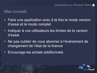 Introduction au Windows Store

Mes conseils

• Faire une application avec à la fois le mode version
  d’essai et le mode complet
• Indiquer à vos utilisateurs les limites de la version
  d’essai
• Ne pas oublier de vous abonner à l’événement de
  changement de l’état de la licence
• Encourage les achats additionnels
 