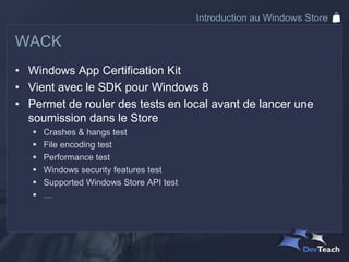 Introduction au Windows Store

WACK
• Windows App Certification Kit
• Vient avec le SDK pour Windows 8
• Permet de rouler des tests en local avant de lancer une
  soumission dans le Store
      Crashes & hangs test
      File encoding test
      Performance test
      Windows security features test
      Supported Windows Store API test
      …
 