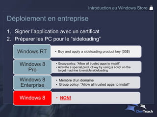 Introduction au Windows Store

Déploiement en entreprise
1. Signer l’application avec un certificat
2. Préparer les PC pour le “sideloading”

    Windows RT       • Buy and apply a sideloading product key (30$)


     Windows 8        • Group policy: “Allow all trusted apps to install”
                      • Activate a special product key by using a script on the
        Pro             target machine to enable sideloading


     Windows 8        • Membre d’un domaine
     Enterprise       • Group policy: “Allow all trusted apps to install”



     Windows 8        • NON!
 