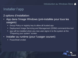 Introduction au Windows Store

Installer l’app
2 options d’installation:
• App dans l’image Windows (pré-installée pour tous les
   usagers)
    Group Policy or registry key to allow all trusted app
    Deployment Image Servicing and Management (DISM) command-line tool
    app will be installed when any new user signs in to the system at the
     “Preparing your system” screen
• Installer au runtime (pour l’usager courant)
    PowerShell cmdlet
 