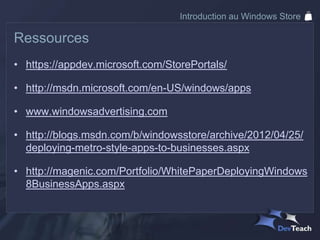 Introduction au Windows Store

Ressources
• https://appdev.microsoft.com/StorePortals/

• http://msdn.microsoft.com/en-US/windows/apps

• www.windowsadvertising.com

• http://blogs.msdn.com/b/windowsstore/archive/2012/04/25/
  deploying-metro-style-apps-to-businesses.aspx

• http://magenic.com/Portfolio/WhitePaperDeployingWindows
  8BusinessApps.aspx
 