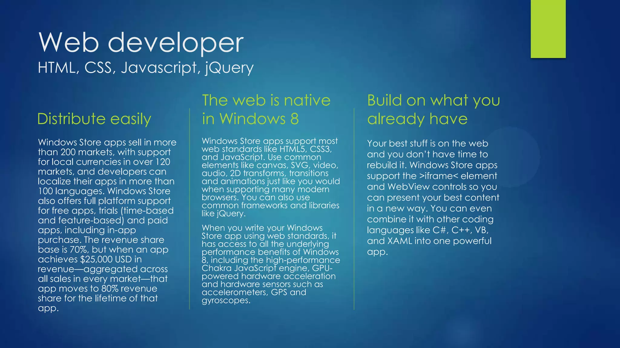 Web developer
HTML, CSS, Javascript, jQuery

                                    The web is native                    Build on what you
Distribute easily                   in Windows 8                         already have
Windows Store apps sell in more     Windows Store apps support most      Your best stuff is on the web
than 200 markets, with support      web standards like HTML5, CSS3,
                                    and JavaScript. Use common           and you don’t have time to
for local currencies in over 120    elements like canvas, SVG, video,    rebuild it. Windows Store apps
markets, and developers can         audio, 2D transforms, transitions    support the >iframe< element
localize their apps in more than    and animations just like you would
100 languages. Windows Store        when supporting many modern          and WebView controls so you
also offers full platform support   browsers. You can also use           can present your best content
                                    common frameworks and libraries      in a new way. You can even
for free apps, trials (time-based   like jQuery.
and feature-based) and paid                                              combine it with other coding
apps, including in-app              When you write your Windows          languages like C#, C++, VB,
purchase. The revenue share         Store app using web standards, it
                                    has access to all the underlying     and XAML into one powerful
base is 70%, but when an app        performance benefits of Windows      app.
achieves $25,000 USD in             8, including the high-performance
revenue—aggregated across           Chakra JavaScript engine, GPU-
all sales in every market—that      powered hardware acceleration
                                    and hardware sensors such as
app moves to 80% revenue            accelerometers, GPS and
share for the lifetime of that      gyroscopes.
app.
 