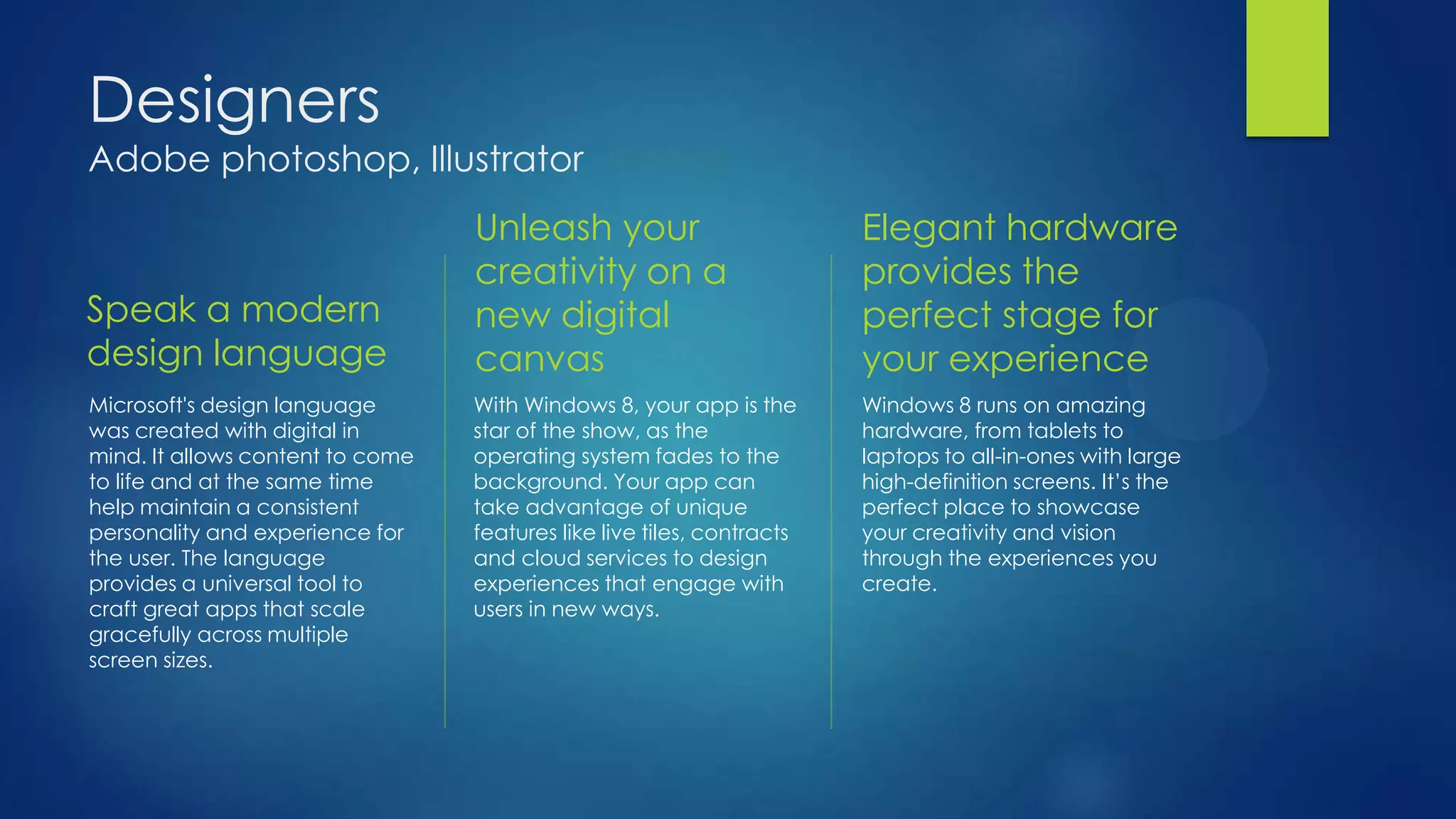 Designers
Adobe photoshop, Illustrator
                                  Unleash your                          Elegant hardware
                                  creativity on a                       provides the
Speak a modern                    new digital                           perfect stage for
design language                   canvas                                your experience
Microsoft's design language       With Windows 8, your app is the       Windows 8 runs on amazing
was created with digital in       star of the show, as the              hardware, from tablets to
mind. It allows content to come   operating system fades to the         laptops to all-in-ones with large
to life and at the same time      background. Your app can              high-definition screens. It’s the
help maintain a consistent        take advantage of unique              perfect place to showcase
personality and experience for    features like live tiles, contracts   your creativity and vision
the user. The language            and cloud services to design          through the experiences you
provides a universal tool to      experiences that engage with          create.
craft great apps that scale       users in new ways.
gracefully across multiple
screen sizes.
 