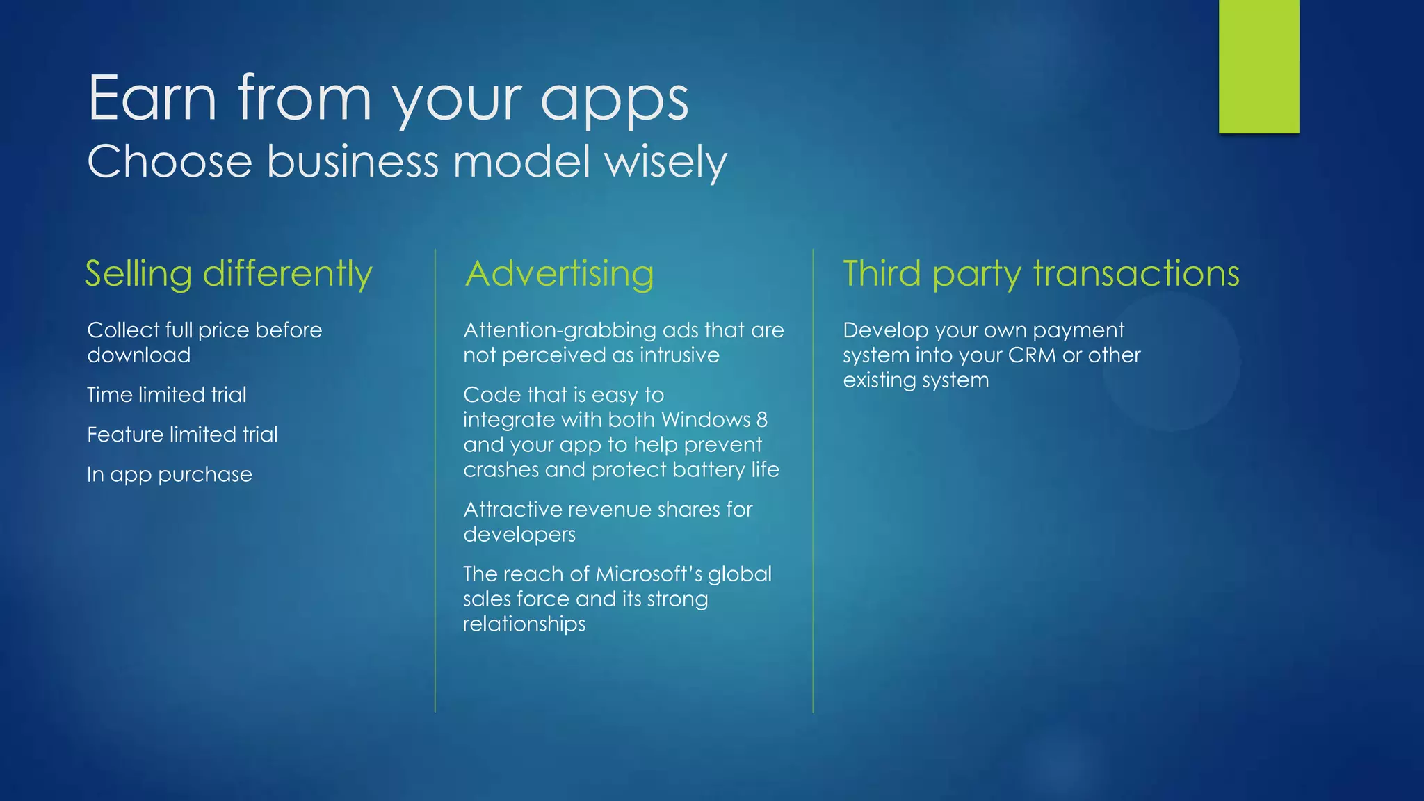 Earn from your apps
Choose business model wisely

Selling differently         Advertising                        Third party transactions
Collect full price before   Attention-grabbing ads that are    Develop your own payment
download                    not perceived as intrusive         system into your CRM or other
                                                               existing system
Time limited trial          Code that is easy to
                            integrate with both Windows 8
Feature limited trial       and your app to help prevent
In app purchase             crashes and protect battery life
                            Attractive revenue shares for
                            developers
                            The reach of Microsoft’s global
                            sales force and its strong
                            relationships
 