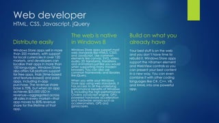 Web developer
HTML, CSS, Javascript, jQuery

                                    The web is native                    Build on what you
Distribute easily                   in Windows 8                         already have
Windows Store apps sell in more     Windows Store apps support most      Your best stuff is on the web
than 200 markets, with support      web standards like HTML5, CSS3,
                                    and JavaScript. Use common           and you don’t have time to
for local currencies in over 120    elements like canvas, SVG, video,    rebuild it. Windows Store apps
markets, and developers can         audio, 2D transforms, transitions    support the >iframe< element
localize their apps in more than    and animations just like you would
100 languages. Windows Store        when supporting many modern          and WebView controls so you
also offers full platform support   browsers. You can also use           can present your best content
                                    common frameworks and libraries      in a new way. You can even
for free apps, trials (time-based   like jQuery.
and feature-based) and paid                                              combine it with other coding
apps, including in-app              When you write your Windows          languages like C#, C++, VB,
purchase. The revenue share         Store app using web standards, it
                                    has access to all the underlying     and XAML into one powerful
base is 70%, but when an app        performance benefits of Windows      app.
achieves $25,000 USD in             8, including the high-performance
revenue—aggregated across           Chakra JavaScript engine, GPU-
all sales in every market—that      powered hardware acceleration
                                    and hardware sensors such as
app moves to 80% revenue            accelerometers, GPS and
share for the lifetime of that      gyroscopes.
app.
 