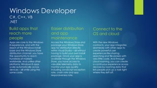 Windows Developer
C#, C++, VB
.NET
Build apps that                  Easier distribution                  Connect to the
reach more                       and app                              OS and cloud
people                           maintenance
Apps are core to the Windows     Access the Windows Store and         With the new Windows
8 experience, and with the       package your Windows Store           contracts, your app integrates
reach of the Windows install     app for distribution directly        seamlessly with other apps to
base and the Windows Store       within Visual Studio – all without   create powerful user
distribution channel, you have   having to build your own install     experiences like sharing,
the opportunity to reach         package. Once your app is            searching and file pickers with
hundreds of markets              available through the Windows        very little code. And through
worldwide. And unlike other      Store, you have access to            cloud roaming, you can create
platforms, Windows 8 apps        valuable telemetry data to           a continuous experience across
scale automatically across       monitor your app quality             devices by roaming data that
devices – all while using the    including JavaScript exception       lets people pick up a task right
same code.                       rate, crash rate and app             where they left off.
                                 responsiveness rate.
 