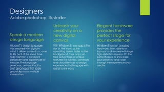 Designers
Adobe photoshop, Illustrator
                                  Unleash your                          Elegant hardware
                                  creativity on a                       provides the
Speak a modern                    new digital                           perfect stage for
design language                   canvas                                your experience
Microsoft's design language       With Windows 8, your app is the       Windows 8 runs on amazing
was created with digital in       star of the show, as the              hardware, from tablets to
mind. It allows content to come   operating system fades to the         laptops to all-in-ones with large
to life and at the same time      background. Your app can              high-definition screens. It’s the
help maintain a consistent        take advantage of unique              perfect place to showcase
personality and experience for    features like live tiles, contracts   your creativity and vision
the user. The language            and cloud services to design          through the experiences you
provides a universal tool to      experiences that engage with          create.
craft great apps that scale       users in new ways.
gracefully across multiple
screen sizes.
 