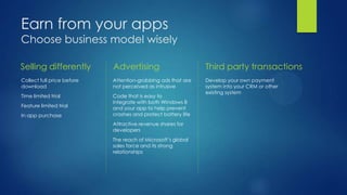 Earn from your apps
Choose business model wisely

Selling differently         Advertising                        Third party transactions
Collect full price before   Attention-grabbing ads that are    Develop your own payment
download                    not perceived as intrusive         system into your CRM or other
                                                               existing system
Time limited trial          Code that is easy to
                            integrate with both Windows 8
Feature limited trial       and your app to help prevent
In app purchase             crashes and protect battery life
                            Attractive revenue shares for
                            developers
                            The reach of Microsoft’s global
                            sales force and its strong
                            relationships
 