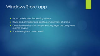 Windows Store app

    It runs on Windows 8 operating system
    It runs on both tablet and desktop environment at a time
    Compiled binaries of all supported languages are using same
     runtime engine
    Runtime engine is called WinRT
 