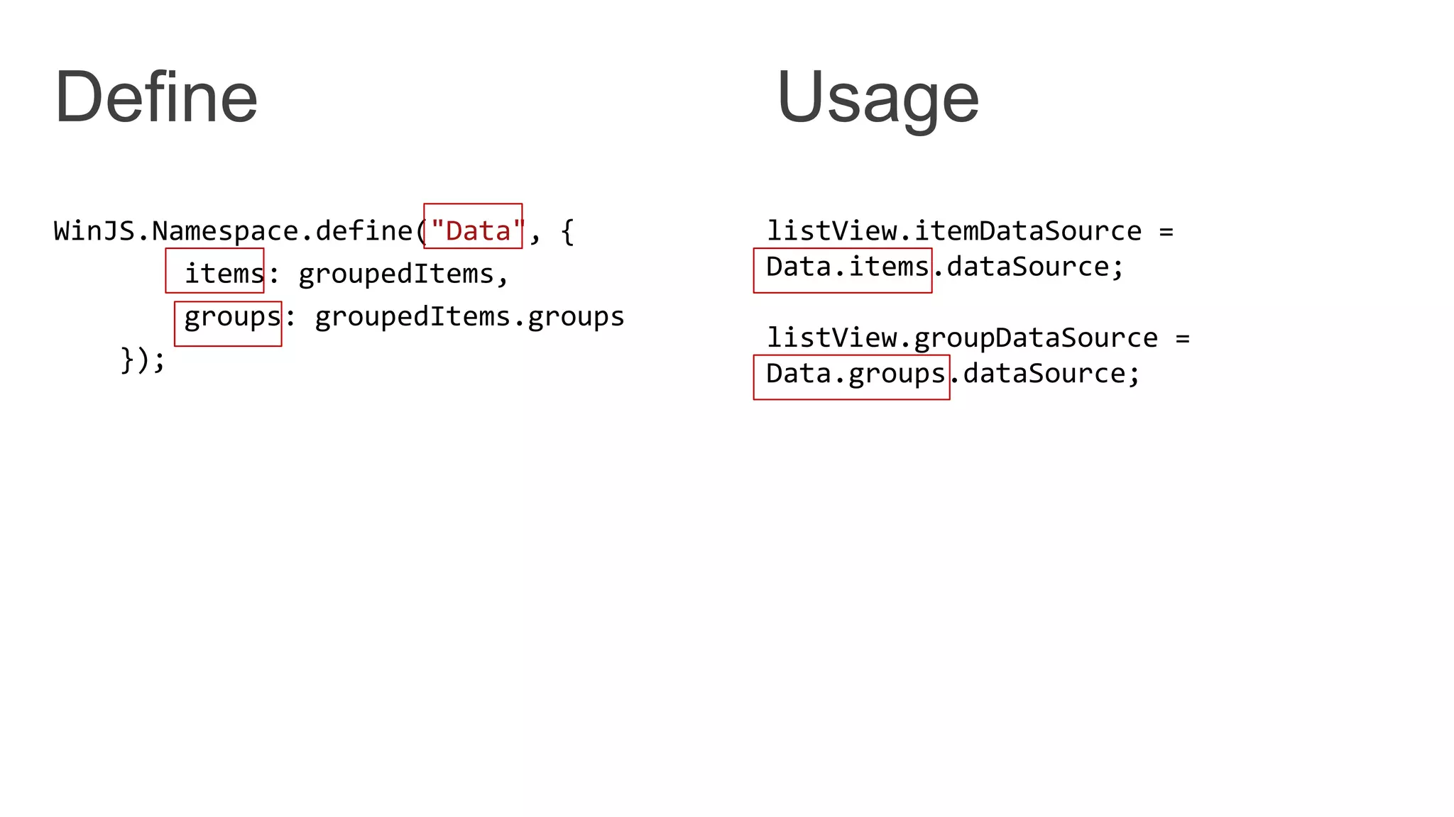 WinJS.Namespace.define("Data", {
items: groupedItems,
groups: groupedItems.groups
});
listView.itemDataSource =
Data.items.dataSource;
listView.groupDataSource =
Data.groups.dataSource;
 