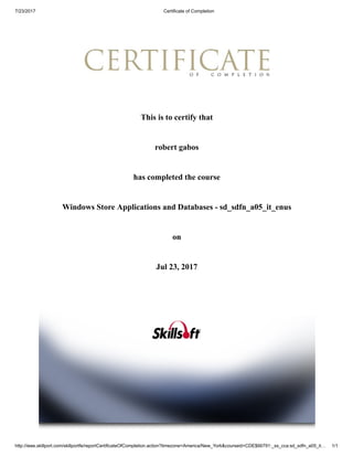 7/23/2017 Certificate of Completion
http://ieee.skillport.com/skillportfe/reportCertificateOfCompletion.action?timezone=America/New_York&courseid=CDE$66791:_ss_cca:sd_sdfn_a05_it… 1/1
This is to certify that
robert gabos
has completed the course
Windows Store Applications and Databases - sd_sdfn_a05_it_enus
on
Jul 23, 2017
 