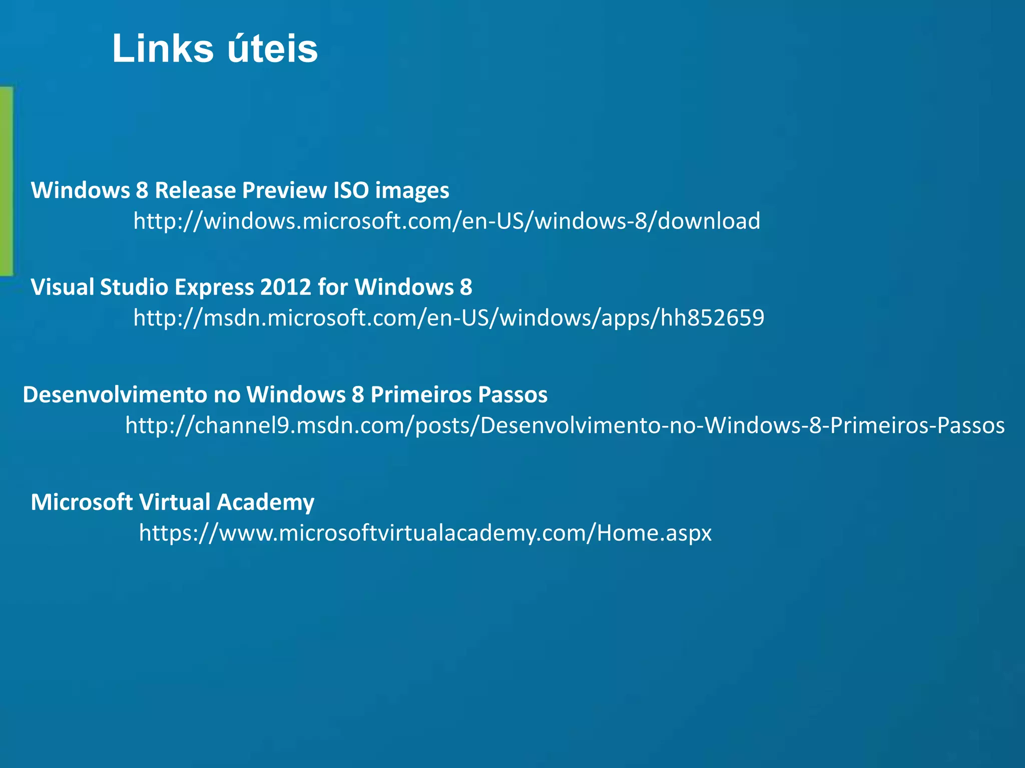 Desenvolvimento no Windows 8 Primeiros Passos
http://channel9.msdn.com/posts/Desenvolvimento-no-Windows-8-Primeiros-Passos
Visual Studio Express 2012 for Windows 8
http://msdn.microsoft.com/en-US/windows/apps/hh852659
Microsoft Virtual Academy
https://www.microsoftvirtualacademy.com/Home.aspx
Windows 8 Release Preview ISO images
http://windows.microsoft.com/en-US/windows-8/download
Links úteis
 