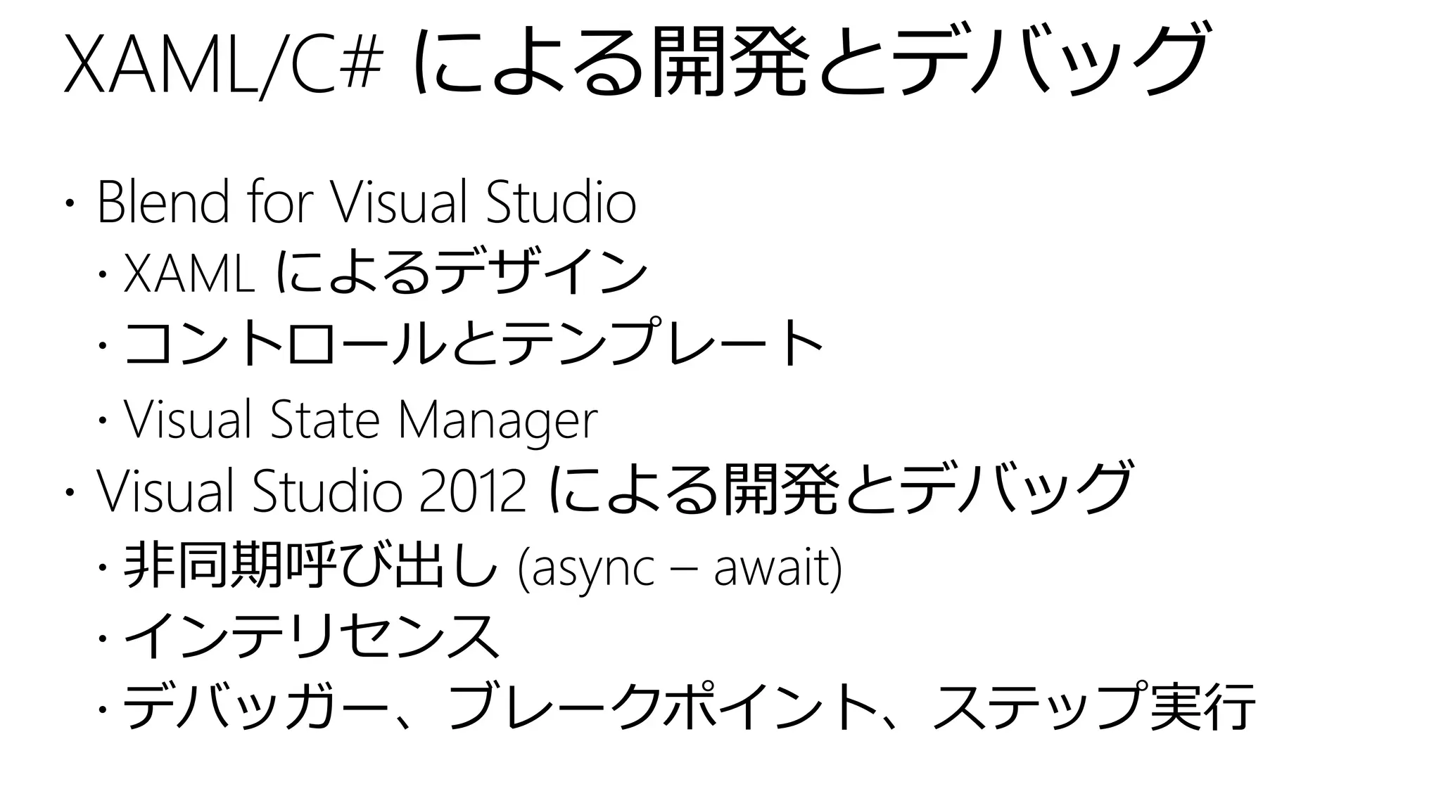 XAML/C# による開発とデバッグ
 Blend for Visual Studio
   XAML によるデザイン
   コントロールとテンプレート
   Visual State Manager
 Visual Studio 2012 による開発とデバッグ
   非同期呼び出し (async – await)
   インテリセンス
   デバッガー、ブレークポイント、ステップ実行
 