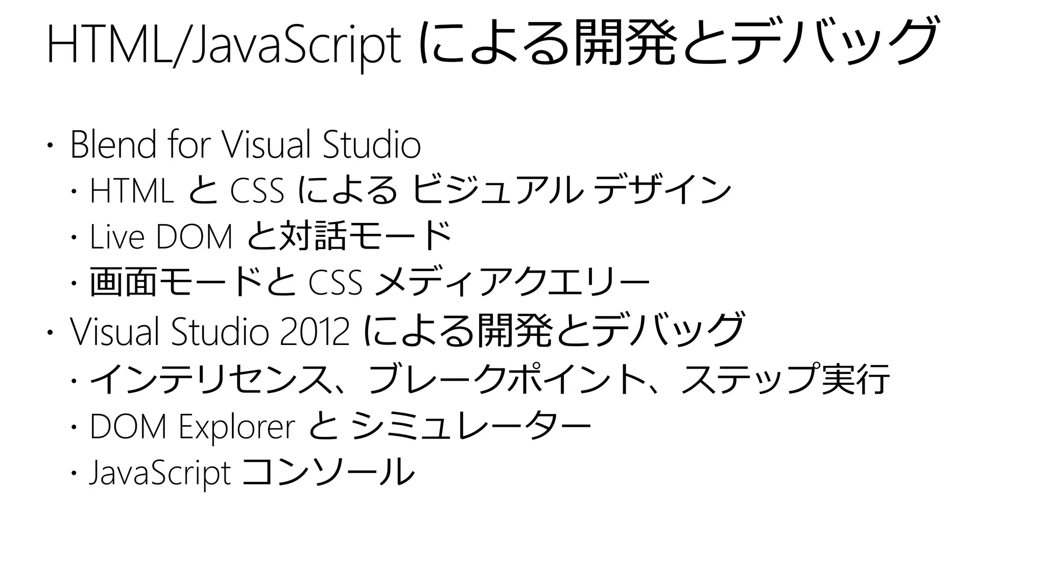 HTML/JavaScript による開発とデバッグ
 Blend for Visual Studio
   HTML と CSS による ビジュアル デザイン
   Live DOM と対話モード
   画面モードと CSS メディアクエリー
 Visual Studio 2012 による開発とデバッグ
   インテリセンス、ブレークポイント、ステップ実行
   DOM Explorer と シミュレーター
   JavaScript コンソール
 