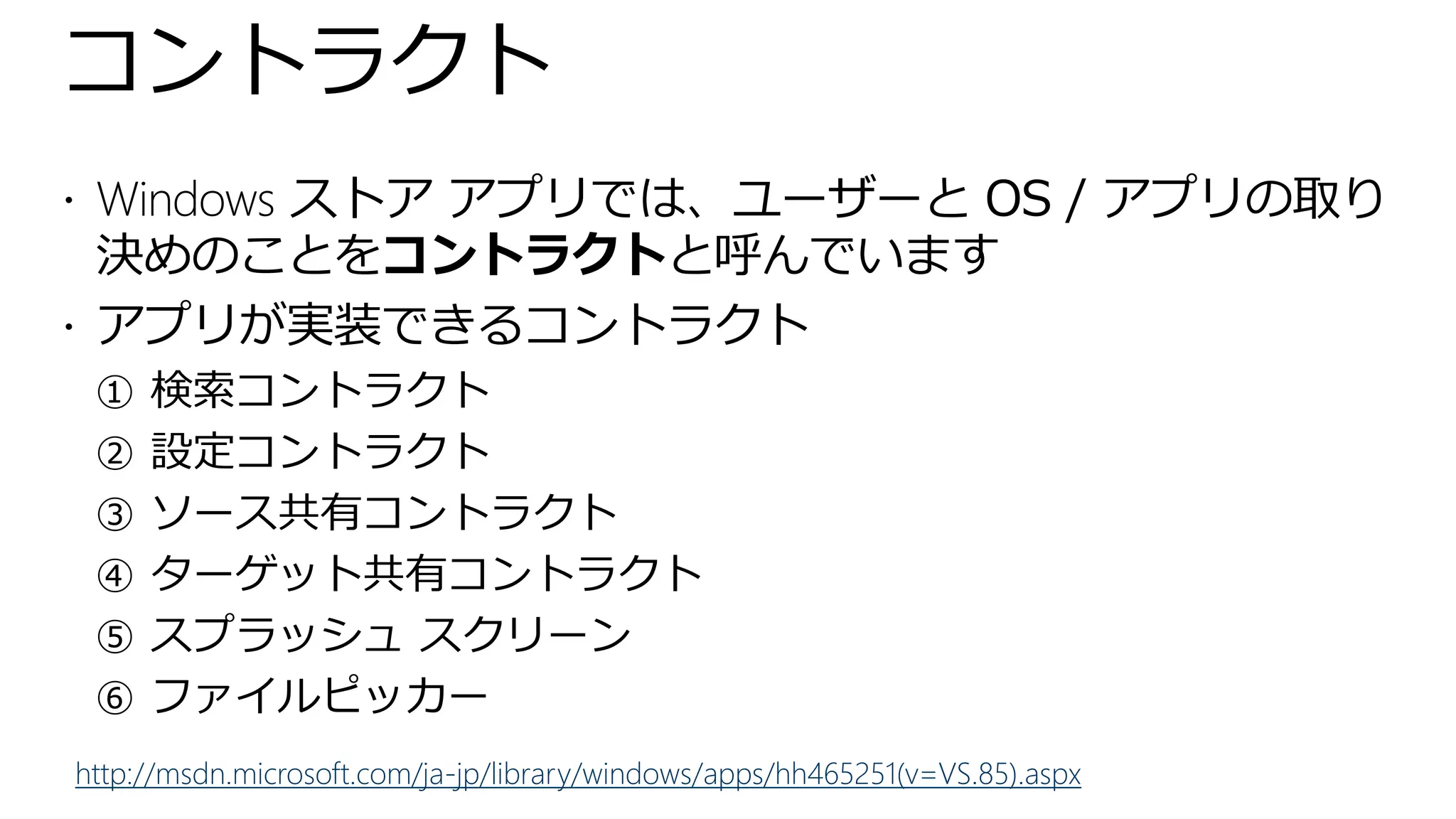 コントラクト
 Windows ストア アプリでは、ユーザーと OS / アプリの取り
  決めのことをコントラクトと呼んでいます
 アプリが実装できるコントラクト
 ① 検索コントラクト
 ② 設定コントラクト
 ③ ソース共有コントラクト
 ④ ターゲット共有コントラクト
 ⑤ スプラッシュ スクリーン
 ⑥ ファイルピッカー
http://msdn.microsoft.com/ja-jp/library/windows/apps/hh465251(v=VS.85).aspx
 