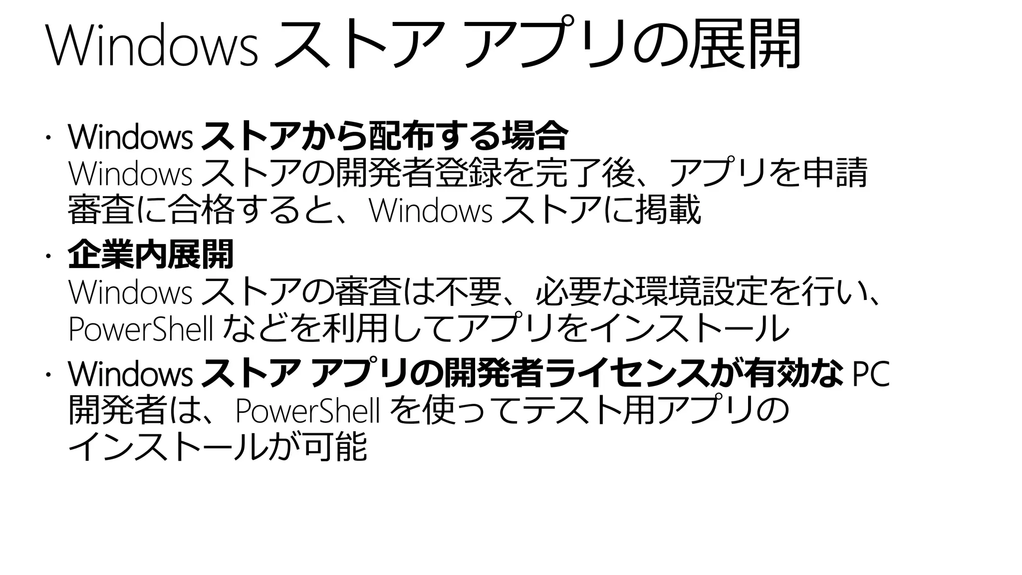 Windows ストア アプリの展開
 Windows ストアから配布する場合
  Windows ストアの開発者登録を完了後、アプリを申請
  審査に合格すると、Windows ストアに掲載
 企業内展開
  Windows ストアの審査は不要、必要な環境設定を行い、
  PowerShell などを利用してアプリをインストール
 Windows ストア アプリの開発者ライセンスが有効な PC
  開発者は、PowerShell を使ってテスト用アプリの
  インストールが可能
 