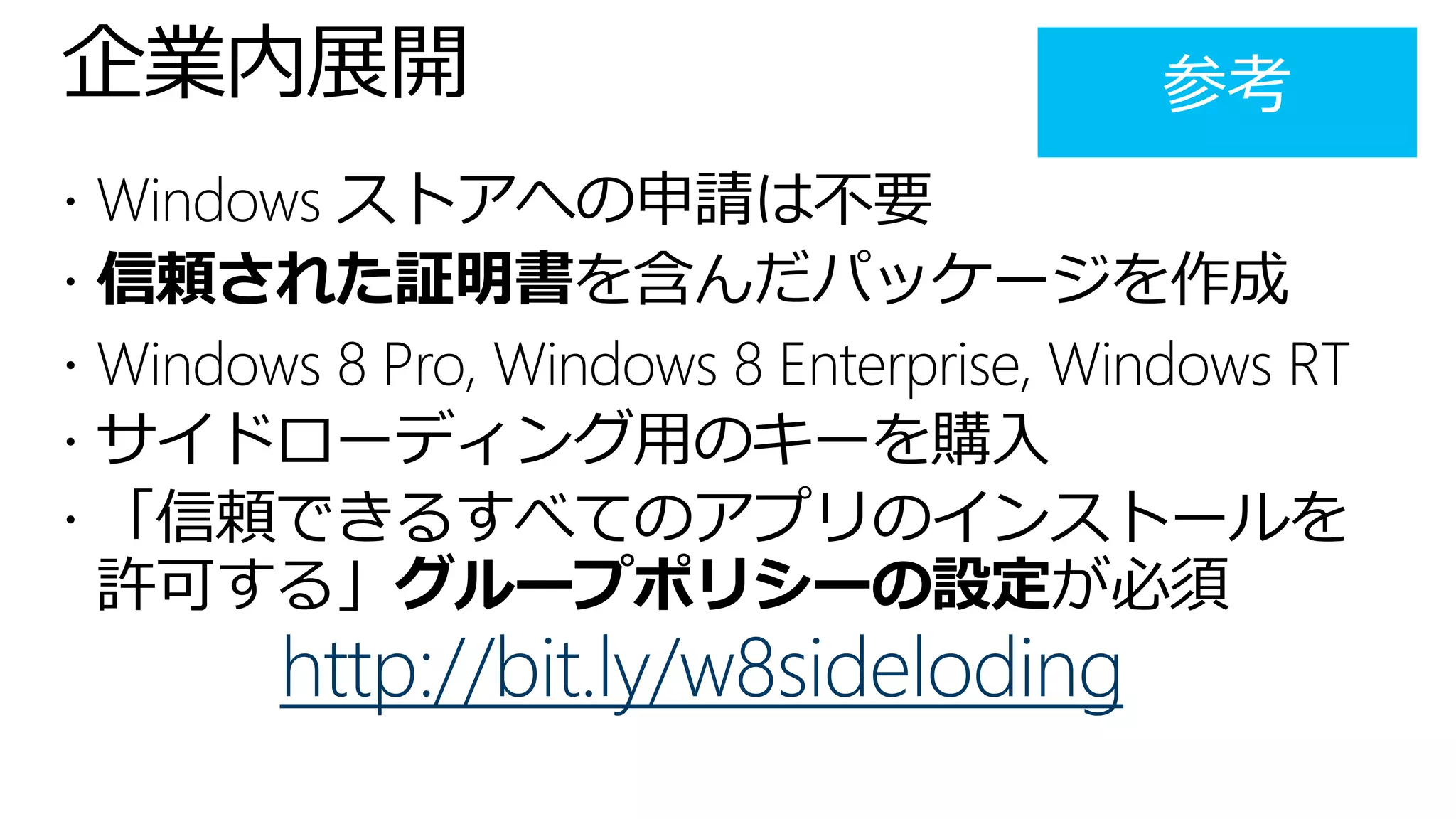 企業内展開
 Windows ストアへの申請は不要
 信頼された証明書を含んだパッケージを作成
 Windows 8 Pro, Windows 8 Enterprise, Windows RT
 サイドローディング用のキーを購入
 「信頼できるすべてのアプリのインストールを
 許可する」グループポリシーの設定が必須
        http://bit.ly/w8sideloding
 