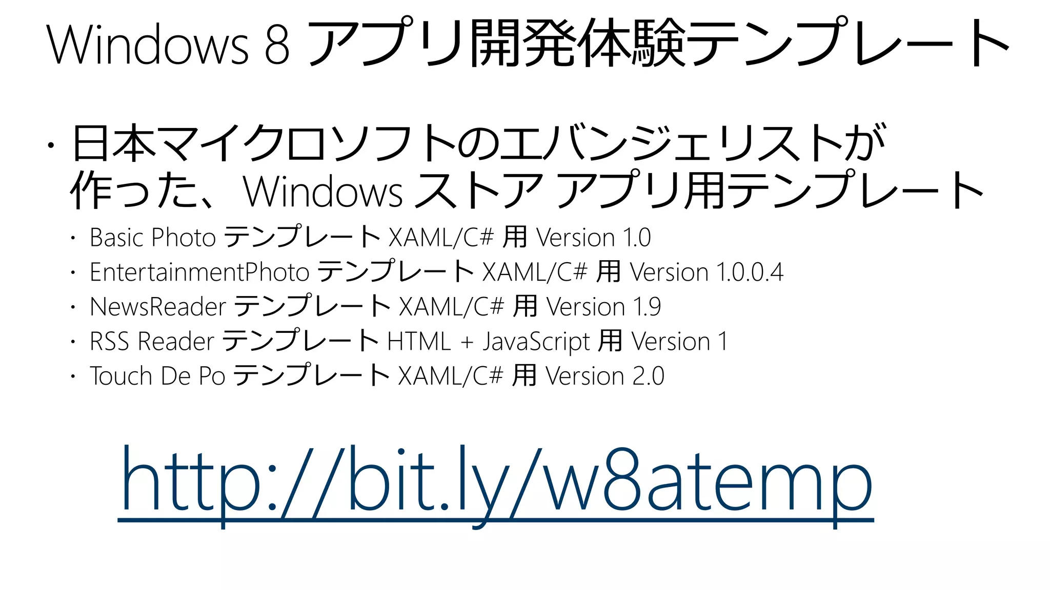 Windows 8 アプリ開発体験テンプレート
 日本マイクロソフトのエバンジェリストが
作った、Windows ストア アプリ用テンプレート
   Basic Photo テンプレート XAML/C# 用 Version 1.0
   EntertainmentPhoto テンプレート XAML/C# 用 Version 1.0.0.4
   NewsReader テンプレート XAML/C# 用 Version 1.9
   RSS Reader テンプレート HTML + JavaScript 用 Version 1
   Touch De Po テンプレート XAML/C# 用 Version 2.0



      http://bit.ly/w8atemp
 