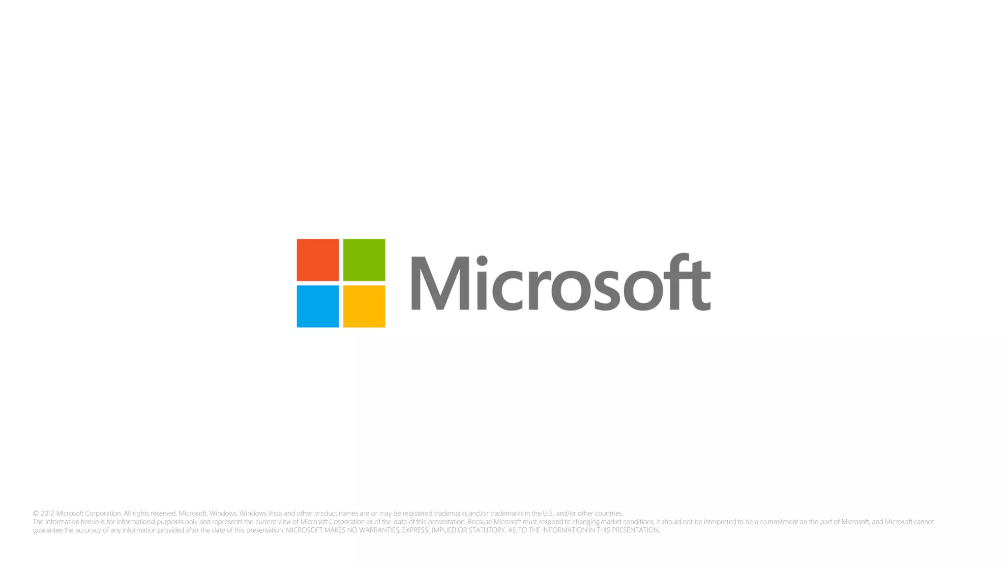 © 2012 Microsoft Corporation. All rights reserved. Microsoft, Windows, Windows Vista and other product names are or may be registered trademarks and/or trademarks in the U.S. and/or other countries.
The information herein is for informational purposes only and represents the current view of Microsoft Corporation as of the date of this presentation. Because Microsoft must respond to changing market conditions, it should not be interpreted to be a commitment on the part of Microsoft, and Microsoft cannot
guarantee the accuracy of any information provided after the date of this presentation. MICROSOFT MAKES NO WARRANTIES, EXPRESS, IMPLIED OR STATUTORY, AS TO THE INFORMATION IN THIS PRESENTATION.
 