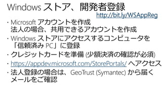 Windows ストア、開発者登録
                            http://bit.ly/WSAppReg
 Microsoft アカウントを作成
  法人の場合、共用できるアカウントを作成
 Windows ストアにアクセスするコンピュータを
  「信頼済み PC」に登録
 クレジットカードを準備 (少額決済の確認が必須)
 https://appdev.microsoft.com/StorePortals/ へアクセス
 法人登録の場合は、GeoTrust (Symantec) から届く
  メールをご確認
 