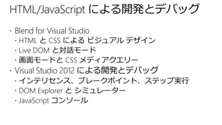 HTML/JavaScript による開発とデバッグ
 Blend for Visual Studio
   HTML と CSS による ビジュアル デザイン
   Live DOM と対話モード
   画面モードと CSS メディアクエリー
 Visual Studio 2012 による開発とデバッグ
   インテリセンス、ブレークポイント、ステップ実行
   DOM Explorer と シミュレーター
   JavaScript コンソール
 