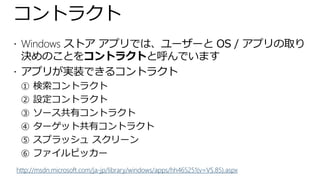 コントラクト
 Windows ストア アプリでは、ユーザーと OS / アプリの取り
  決めのことをコントラクトと呼んでいます
 アプリが実装できるコントラクト
 ① 検索コントラクト
 ② 設定コントラクト
 ③ ソース共有コントラクト
 ④ ターゲット共有コントラクト
 ⑤ スプラッシュ スクリーン
 ⑥ ファイルピッカー
http://msdn.microsoft.com/ja-jp/library/windows/apps/hh465251(v=VS.85).aspx
 