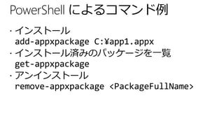 PowerShell によるコマンド例
 インストール
  add-appxpackage C:¥app1.appx
 インストール済みのパッケージを一覧
  get-appxpackage
 アンインストール
  remove-appxpackage <PackageFullName>
 