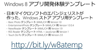 Windows 8 アプリ開発体験テンプレート
 日本マイクロソフトのエバンジェリストが
作った、Windows ストア アプリ用テンプレート
   Basic Photo テンプレート XAML/C# 用 Version 1.0
   EntertainmentPhoto テンプレート XAML/C# 用 Version 1.0.0.4
   NewsReader テンプレート XAML/C# 用 Version 1.9
   RSS Reader テンプレート HTML + JavaScript 用 Version 1
   Touch De Po テンプレート XAML/C# 用 Version 2.0



      http://bit.ly/w8atemp
 