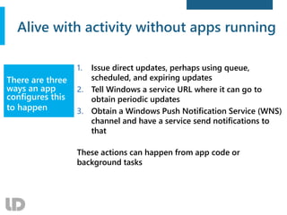 Alive with activity without apps running
1. Issue direct updates, perhaps using queue,
scheduled, and expiring updates
2. Tell Windows a service URL where it can go to
obtain periodic updates
3. Obtain a Windows Push Notification Service (WNS)
channel and have a service send notifications to
that
These actions can happen from app code or
background tasks
There are three
ways an app
configures this
to happen
 
