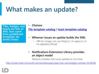 What makes an update?
 Choices:
Tile template catalog / toast template catalog
 Whoever issues an update builds the XML
• URIs for images can use http[s]://, ms-appx:///, or
ms-appdata:///local/
 Notifications Extensions Library provides
an object model
Reduces mistakes that cause updates to not show
Tiles, badges, and
toasts are bits of
XML that come
from predefined
templates (to
avoid chaos)
http://code.msdn.microsoft.com/windowsapps/app-tiles-and-badges-sample-5fc49148
 