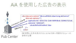 AiA を使用した広告の表示
<div data-win-control="MicrosoftNSJS.Advertising.AdControl"
data-win-options="{
applicationId: 'd25517cb-12d4-4699-8bdc-52040c712cab',
adUnitId: '10043107',
isAutoRefreshEnabled: false
}">
</div>
Pub Center
(※)実際に広告を表示するには Ad SDK が提供する js への
参照が必要
 