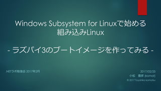Windows Subsystem for Linuxで始める
組み込みLinux
- ラズパイ3のブートイメージを作ってみる -
.NETラボ勉強会 2017年2月 2017/02/25
小松 豊彦 (komat)
© 2017 Toyohiko komatsu
 