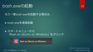 bash.exeの起動
もう一度bash.exeを起動する場合は、
 bash.exeを直接起動
 スタートメニューから
「Bash on Ubuntu on Windows」をクリック
15
 