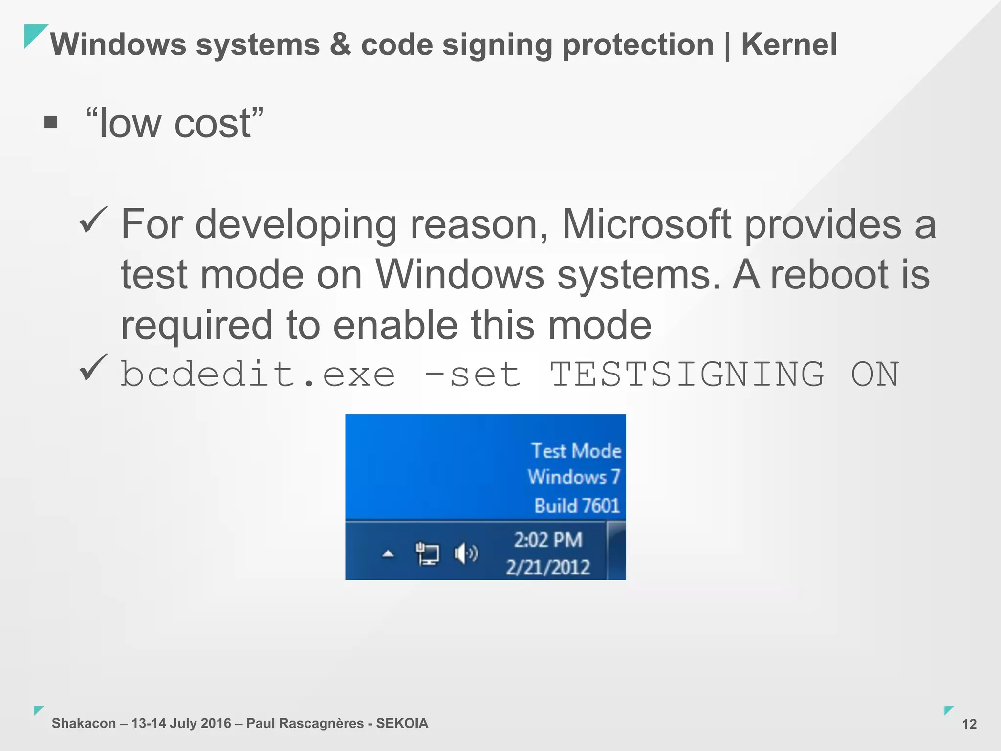Shakacon – 13-14 July 2016 – Paul Rascagnères - SEKOIA
Windows systems & code signing protection | Kernel
12
 “low cost”
 For developing reason, Microsoft provides a
test mode on Windows systems. A reboot is
required to enable this mode
 bcdedit.exe -set TESTSIGNING ON
 