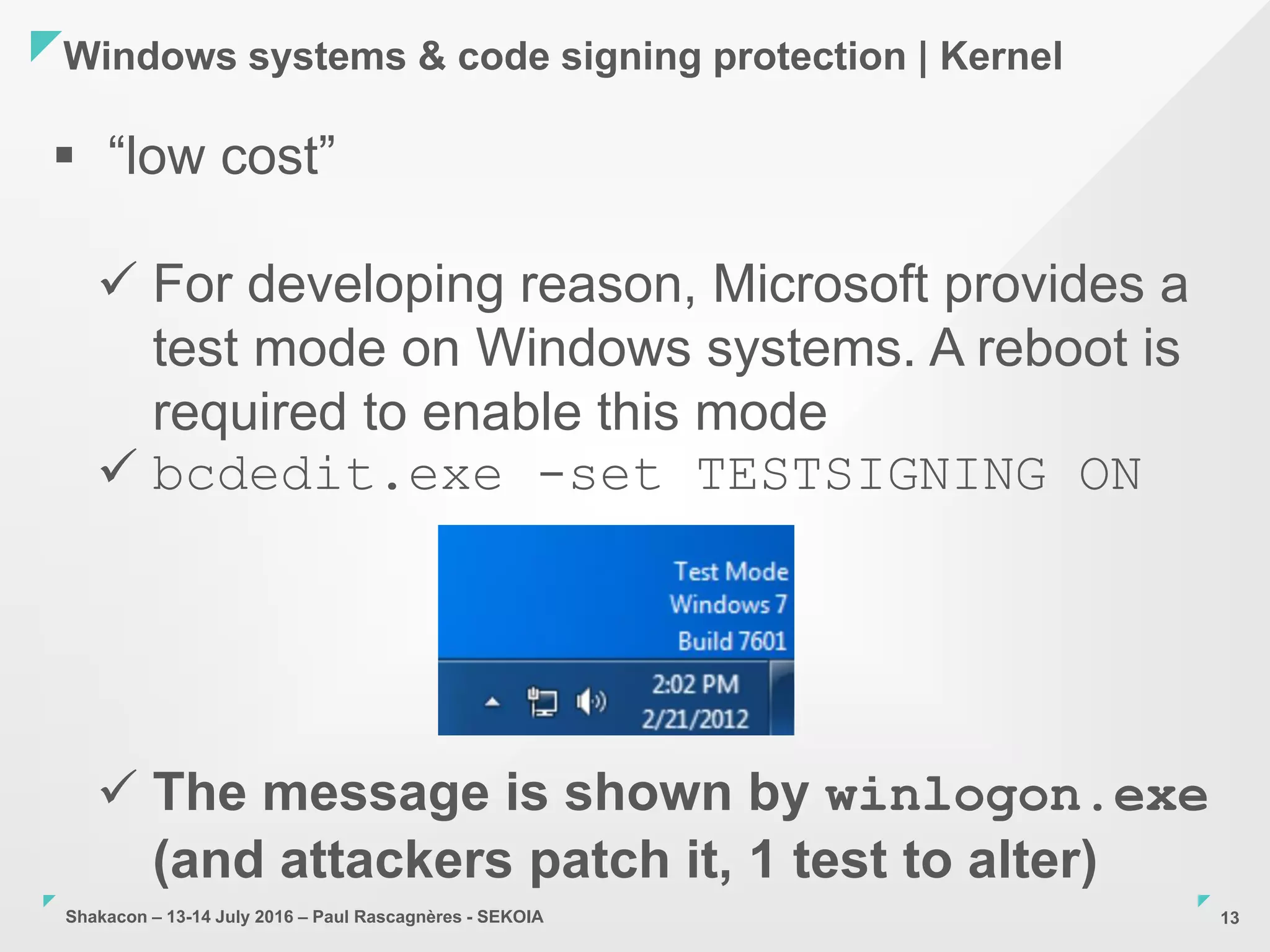Shakacon – 13-14 July 2016 – Paul Rascagnères - SEKOIA
Windows systems & code signing protection | Kernel
13
 “low cost”
 For developing reason, Microsoft provides a
test mode on Windows systems. A reboot is
required to enable this mode
 bcdedit.exe -set TESTSIGNING ON
 The message is shown by winlogon.exe
(and attackers patch it, 1 test to alter)
 