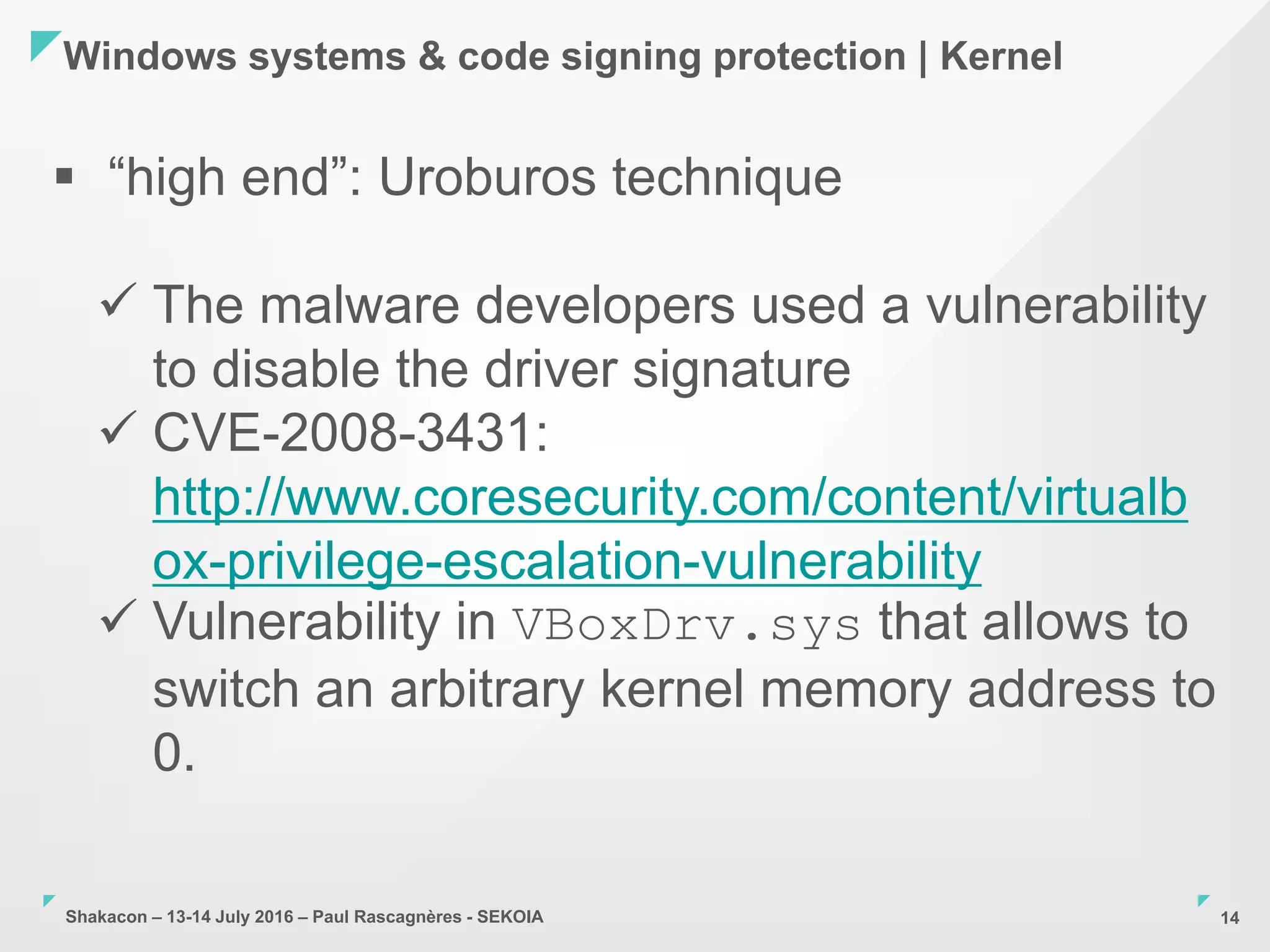Shakacon – 13-14 July 2016 – Paul Rascagnères - SEKOIA
Windows systems & code signing protection | Kernel
14
 “high end”: Uroburos technique
 The malware developers used a vulnerability
to disable the driver signature
 CVE-2008-3431:
http://www.coresecurity.com/content/virtualb
ox-privilege-escalation-vulnerability
 Vulnerability in VBoxDrv.sys that allows to
switch an arbitrary kernel memory address to
0.
 