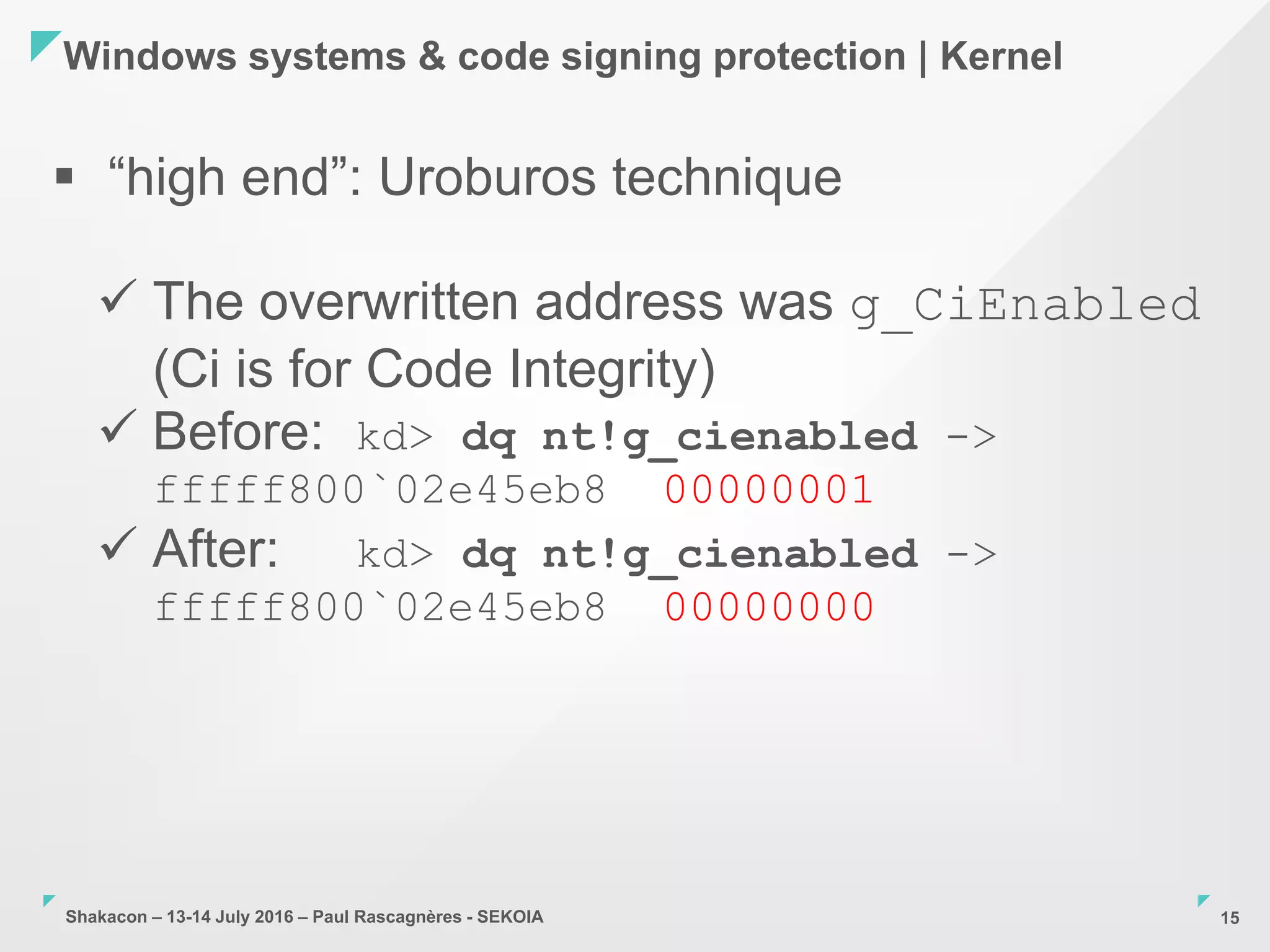Shakacon – 13-14 July 2016 – Paul Rascagnères - SEKOIA
Windows systems & code signing protection | Kernel
15
 “high end”: Uroburos technique
 The overwritten address was g_CiEnabled
(Ci is for Code Integrity)
 Before: kd> dq nt!g_cienabled ->
fffff800`02e45eb8 00000001
 After: kd> dq nt!g_cienabled ->
fffff800`02e45eb8 00000000
 