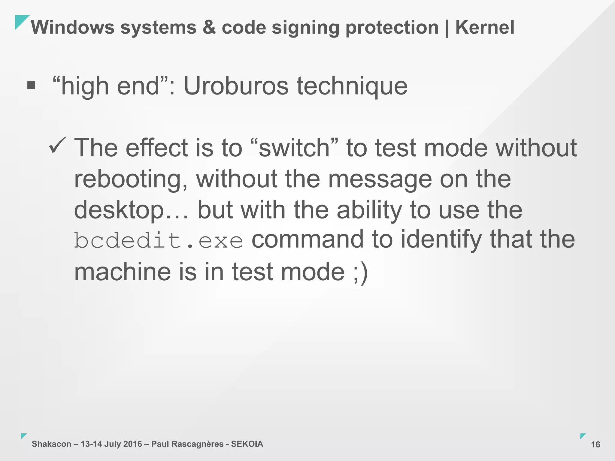 Shakacon – 13-14 July 2016 – Paul Rascagnères - SEKOIA
Windows systems & code signing protection | Kernel
16
 “high end”: Uroburos technique
 The effect is to “switch” to test mode without
rebooting, without the message on the
desktop… but with the ability to use the
bcdedit.exe command to identify that the
machine is in test mode ;)
 