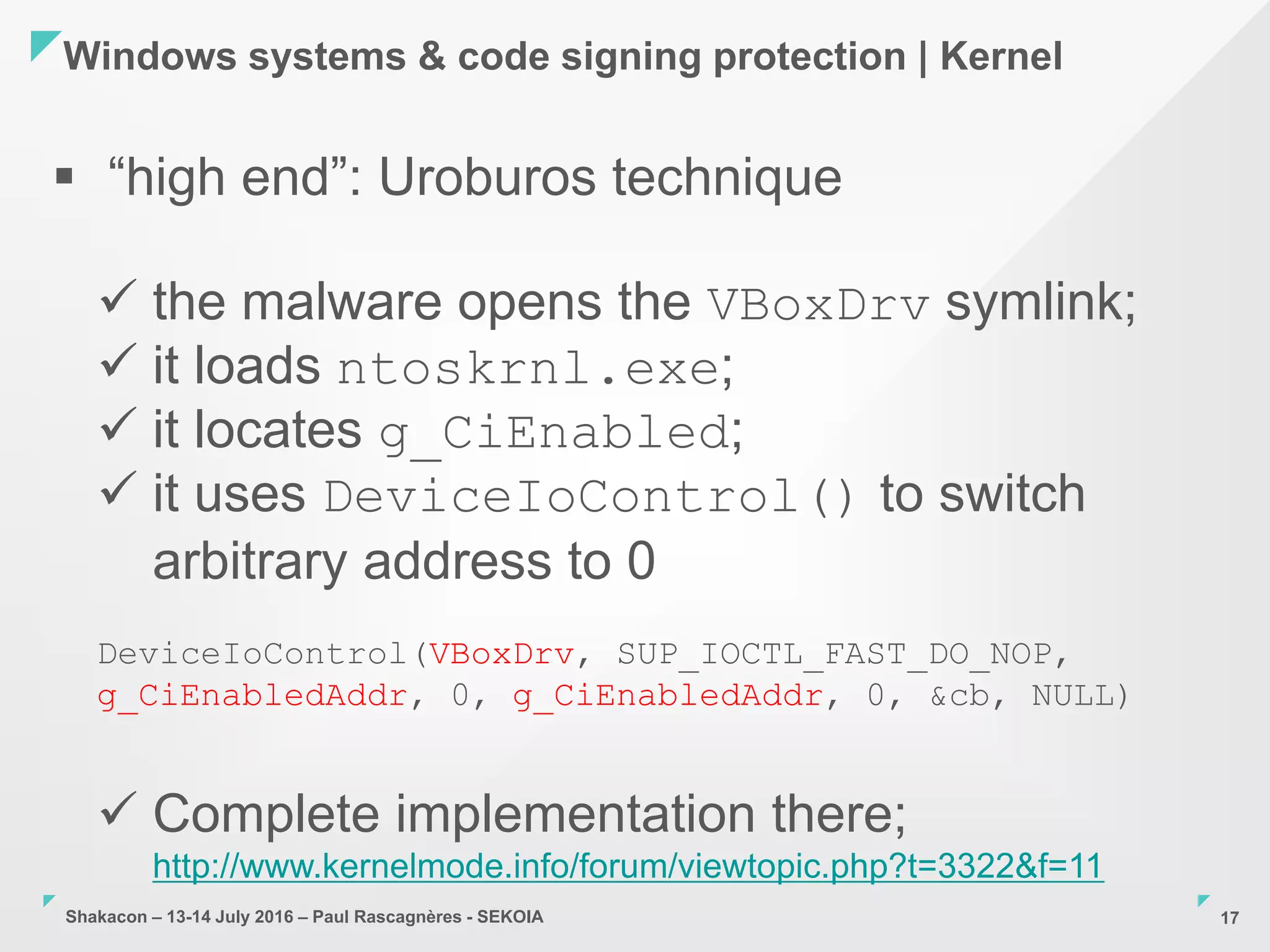 Shakacon – 13-14 July 2016 – Paul Rascagnères - SEKOIA
Windows systems & code signing protection | Kernel
17
 “high end”: Uroburos technique
 the malware opens the VBoxDrv symlink;
 it loads ntoskrnl.exe;
 it locates g_CiEnabled;
 it uses DeviceIoControl() to switch
arbitrary address to 0
DeviceIoControl(VBoxDrv, SUP_IOCTL_FAST_DO_NOP,
g_CiEnabledAddr, 0, g_CiEnabledAddr, 0, &cb, NULL)
 Complete implementation there;
http://www.kernelmode.info/forum/viewtopic.php?t=3322&f=11
 
