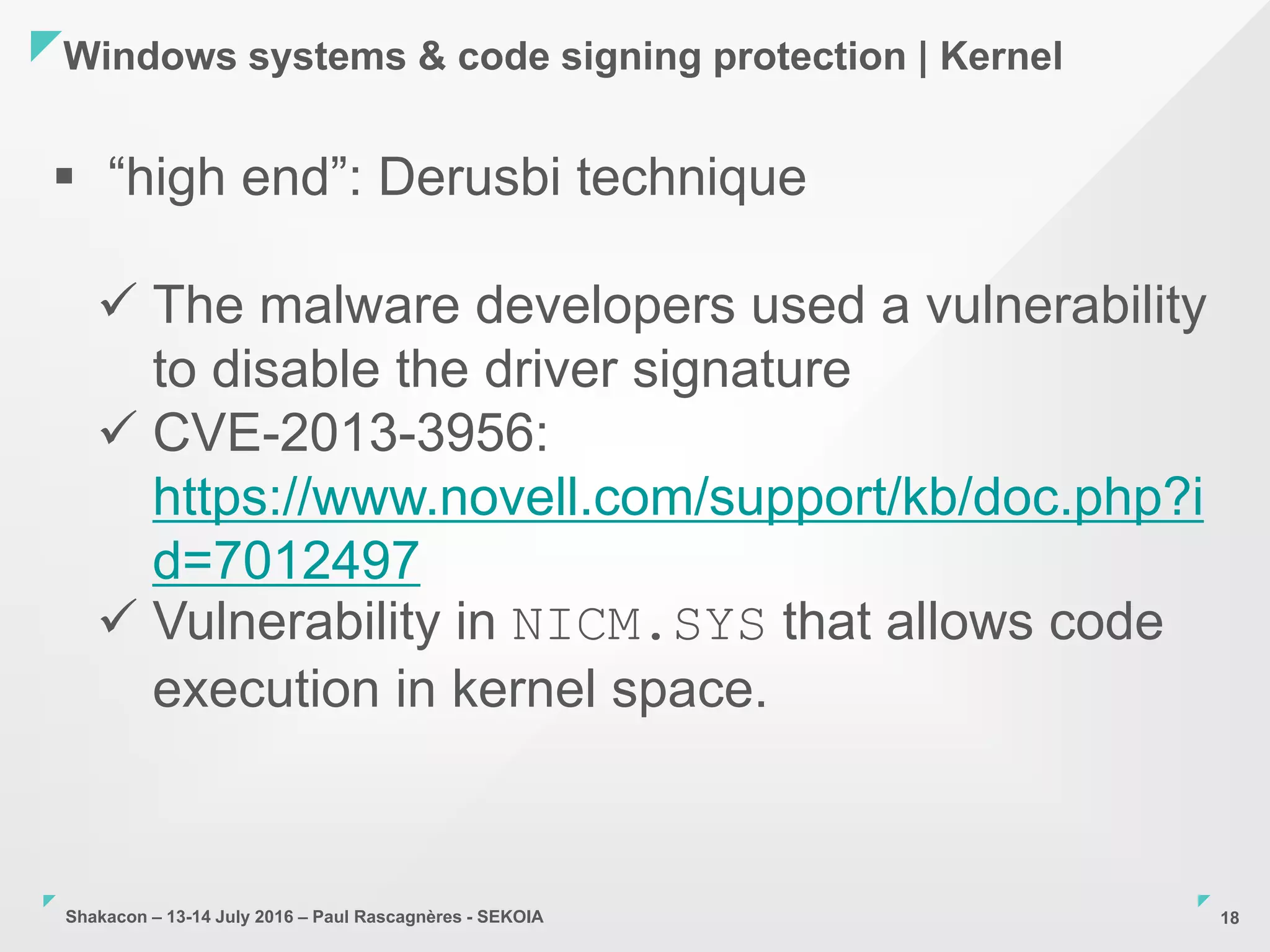 Shakacon – 13-14 July 2016 – Paul Rascagnères - SEKOIA
Windows systems & code signing protection | Kernel
18
 “high end”: Derusbi technique
 The malware developers used a vulnerability
to disable the driver signature
 CVE-2013-3956:
https://www.novell.com/support/kb/doc.php?i
d=7012497
 Vulnerability in NICM.SYS that allows code
execution in kernel space.
 
